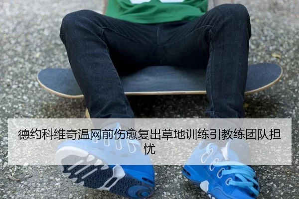 德约科维奇温网前伤愈复出草地训练引教练团队担忧